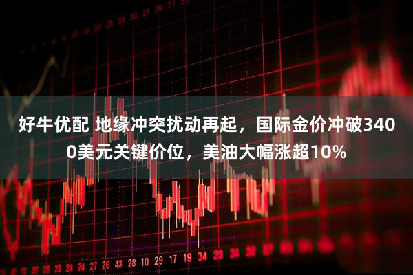 好牛优配 地缘冲突扰动再起，国际金价冲破3400美元关键价位，美油大幅涨超10%