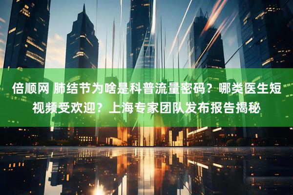 倍顺网 肺结节为啥是科普流量密码？哪类医生短视频受欢迎？上海专家团队发布报告揭秘