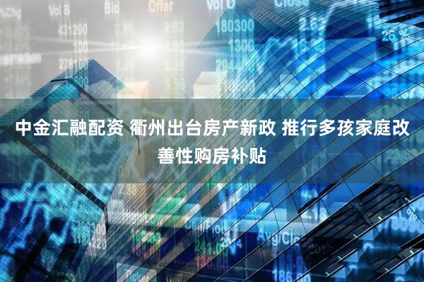 中金汇融配资 衢州出台房产新政 推行多孩家庭改善性购房补贴