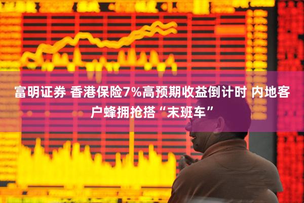 富明证券 香港保险7%高预期收益倒计时 内地客户蜂拥抢搭“末班车”