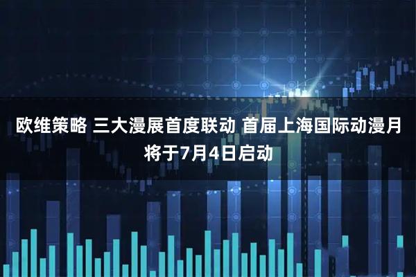 欧维策略 三大漫展首度联动 首届上海国际动漫月将于7月4日启动