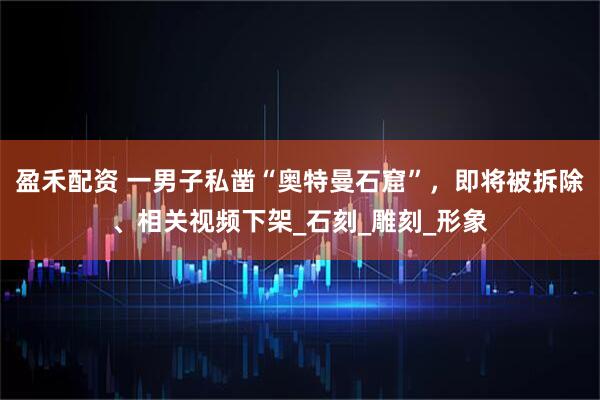 盈禾配资 一男子私凿“奥特曼石窟”，即将被拆除、相关视频下架_石刻_雕刻_形象