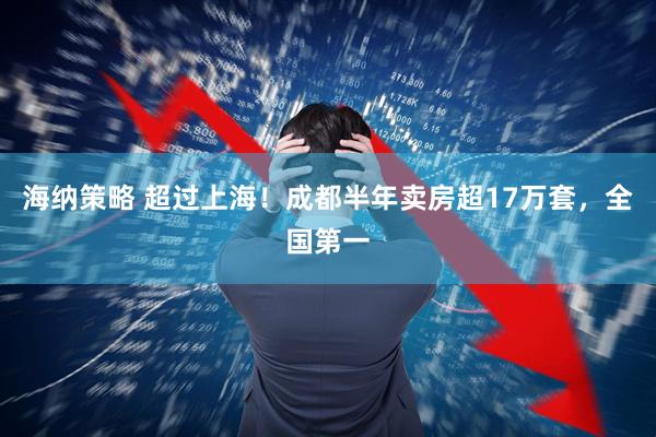 海纳策略 超过上海！成都半年卖房超17万套，全国第一