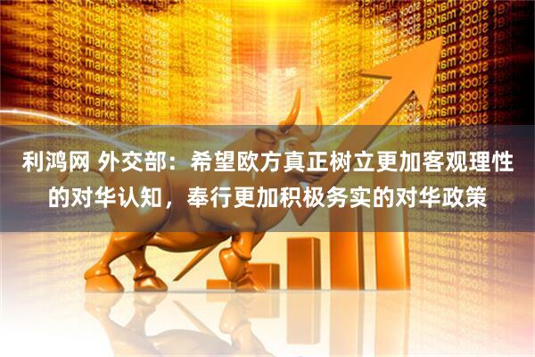 利鸿网 外交部：希望欧方真正树立更加客观理性的对华认知，奉行更加积极务实的对华政策