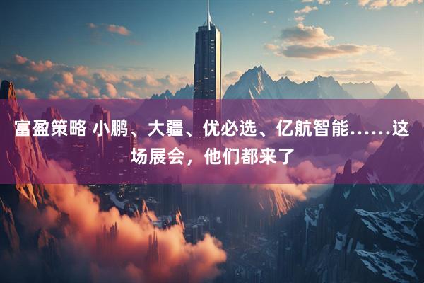 富盈策略 小鹏、大疆、优必选、亿航智能……这场展会，他们都来了