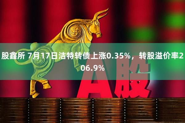 股鑫所 7月17日洁特转债上涨0.35%，转股溢价率206.9%