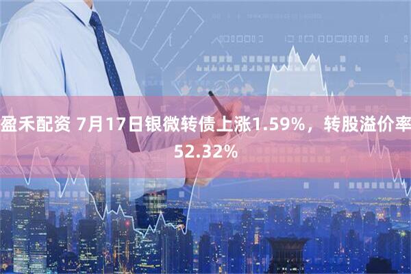 盈禾配资 7月17日银微转债上涨1.59%，转股溢价率52.32%