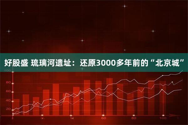 好股盛 琉璃河遗址：还原3000多年前的“北京城”