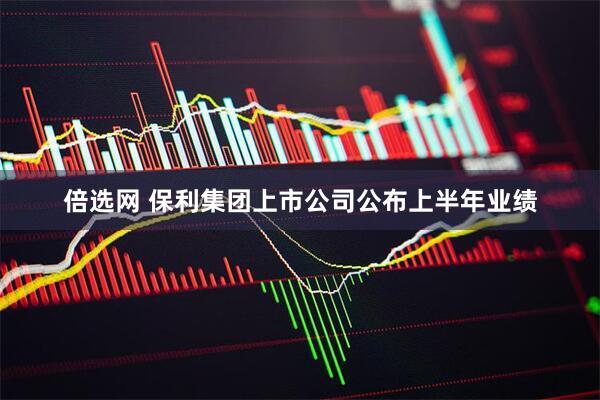 倍选网 保利集团上市公司公布上半年业绩