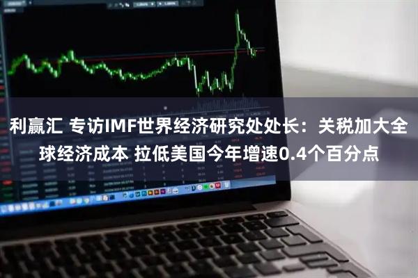 利赢汇 专访IMF世界经济研究处处长：关税加大全球经济成本 拉低美国今年增速0.4个百分点